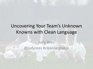Uncovering Your Team’s Unknown
Knowns with Clean Language
Judy Rees
@judyrees #cleanlanguage
 