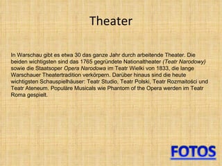 Theater In Warschau gibt es etwa 30 das ganze Jahr durch arbeitende Theater. Die beiden wichtigsten sind das 1765 gegründete Nationaltheater  (Teatr Narodowy)  sowie die Staatsoper  Opera Narodowa  im Teatr Wielki von 1833, die lange Warschauer Theatertradition verkörpern. Darüber hinaus sind die heute wichtigsten Schauspielhäuser: Teatr Studio, Teatr Polski, Teatr Rozmaitości und Teatr Ateneum. Populäre Musicals wie Phantom of the Opera werden im Teatr Roma gespielt. 