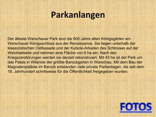 Parkanlangen Der älteste Warschauer Park sind die 600 Jahre alten Königsgärten am Warschauer Königsschloss aus der Renaissance. Sie liegen unterhalb der klassizistischen Ostfassade und der Kubicki-Arkaden des Schlosses auf der Weichselseite und nehmen eine Fläche von 6 ha ein. Nach den Kriegszerstörungen werden sie derzeit rekonstruiert. Mit 43 ha ist der Park um das Palais in Wilanów der größte Barockgarten in Warschau. Mit dem Bau der Magnatenpaläste im Barock entstanden viele private Parkanlagen, die seit dem 18. Jahrhundert schrittweise für die Öffentlichkeit freigegeben wurden. 