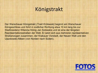   Königstrakt  Der Warschauer Königstrakt  (Trakt Królewski)  beginnt am Warschauer Königsschloss und führt in südlicher Richtung etwa 10 km lang bis zur Stadtresidenz Wilanów König Jan Sobieskis und ist eine der längsten Repräsentationsstraßen der Welt. Er setzt sich aus mehreren repräsentativen Straßenzügen zusammen, der Krakauer Vorstadt, der Neuen Welt und den Ujazdowski-Alleen (von Norden nach Süden). 