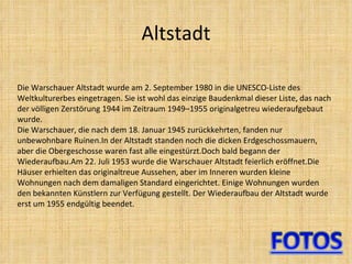 Altstadt Die Warschauer Altstadt wurde am 2. September 1980 in die UNESCO-Liste des Weltkulturerbes eingetragen. Sie ist wohl das einzige Baudenkmal dieser Liste, das nach der völligen Zerstörung 1944 im Zeitraum 1949–1955 originalgetreu wiederaufgebaut wurde. Die Warschauer, die nach dem 18. Januar 1945 zurückkehrten, fanden nur unbewohnbare Ruinen.In der Altstadt standen noch die dicken Erdgeschossmauern, aber die Obergeschosse waren fast alle eingestürzt.Doch bald begann der Wiederaufbau.Am 22. Juli 1953 wurde die Warschauer Altstadt feierlich eröffnet.Die Häuser erhielten das originaltreue Aussehen, aber im Inneren wurden kleine Wohnungen nach dem damaligen Standard eingerichtet. Einige Wohnungen wurden den bekannten Künstlern zur Verfügung gestellt. Der Wiederaufbau der Altstadt wurde erst um 1955 endgültig beendet. 
