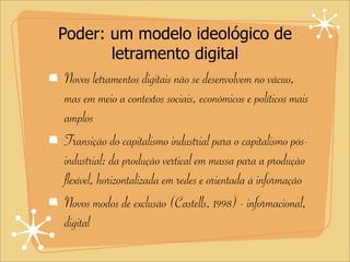 Poder: um modelo ideológico de
letramento digital
Novos letramentos digitais não se desenvolvem no vácuo,
mas em meio a contextos sociais, econômicos e políticos mais
amplos
Transição do capitalismo industrial para o capitalismo pós-
industrial: da produção vertical em massa para a produção
flexível, horizontalizada em redes e orientada à informação
Novos modos de exclusão (Castells, 1998) - informacional,
digital
 