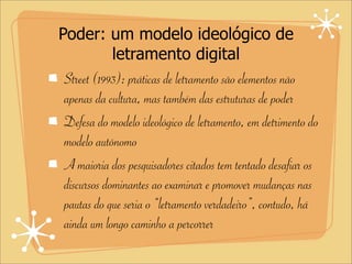 Poder: um modelo ideológico de
letramento digital
Street (1993): práticas de letramento são elementos não
apenas da cultura, mas também das estruturas de poder
Defesa do modelo ideológico de letramento, em detrimento do
modelo autônomo
A maioria dos pesquisadores citados tem tentado desafiar os
discursos dominantes ao examinar e promover mudanças nas
pautas do que seria o “letramento verdadeiro”, contudo, há
ainda um longo caminho a percorrer
 