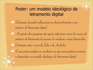 Poder: um modelo ideológico de
letramento digital
Elementos do poder influenciam no desenvolvimento e nas
práticas de letramento digital
A maioria das pesquisas até agora enfocaram casos de sucesso de
práticas de letramento de pessoas de condições sociais favorecidas
Contraste entre o caso de Zeke e de Kadesha
É necessário analisar as condições em que essas práticas ocorrem
e desenvolver um modelo ideológico de letramento digital
 