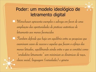 Poder: um modelo ideológico de
letramento digital
Warschauer apresenta exemplos e advoga em favor de uma
ampliação das oportunidades de práticas autênticas de
letramento aos menos favorecidos
Também defende que haja um equilíbrio entre as pesquisas que
examinam casos de sucesso e aquelas que focam o esforço dos
menos letrados, equilibrando ainda entre o que se constitui como
“verdadeiro letramento” sem minimizar as dinâmicas de raça,
classe social, linguagem (variedades) e gênero
 