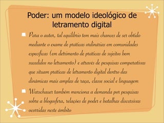 Poder: um modelo ideológico de
letramento digital
Para o autor, tal equilíbrio tem mais chances de ser obtido
mediante o exame de práticas ordinárias em comunidades
específicas (em detrimento de práticas de sujeitos bem
sucedidos no letramento) e através de pesquisas comparativas
que situam práticas de letramento digital dentro das
dinâmicas mais amplas de raça, classe social e linguagem
Warschauer também menciona a demanda por pesquisas
sobre a blogosfera, relações de poder e batalhas discursivas
ocorridas neste âmbito
 