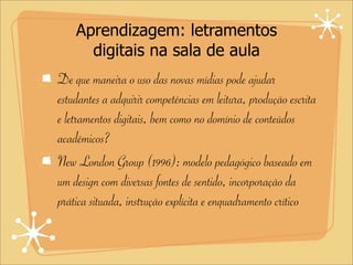 Aprendizagem: letramentos
digitais na sala de aula
De que maneira o uso das novas mídias pode ajudar
estudantes a adquirir competências em leitura, produção escrita
e letramentos digitais, bem como no domínio de conteúdos
acadêmicos?
New London Group (1996): modelo pedagógico baseado em
um design com diversas fontes de sentido, incorporação da
prática situada, instrução explícita e enquadramento crítico
 