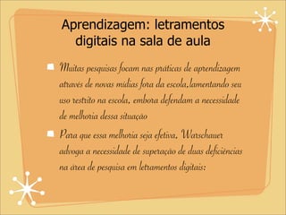 Aprendizagem: letramentos
digitais na sala de aula
Muitas pesquisas focam nas práticas de aprendizagem
através de novas mídias fora da escola,lamentando seu
uso restrito na escola, embora defendam a necessidade
de melhoria dessa situação
Para que essa melhoria seja efetiva, Warschauer
advoga a necessidade de superação de duas deficiências
na área de pesquisa em letramentos digitais:
 