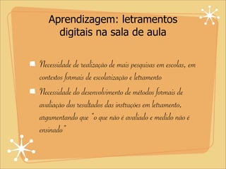 Aprendizagem: letramentos
digitais na sala de aula
Necessidade de realização de mais pesquisas em escolas, em
contextos formais de escolarização e letramento
Necessidade do desenvolvimento de métodos formais de
avaliação dos resultados das instruções em letramento,
argumentando que “o que não é avaliado e medido não é
ensinado”
 