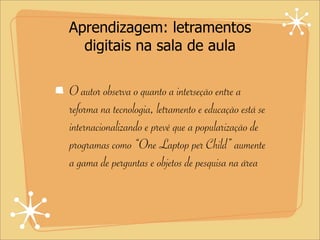 Aprendizagem: letramentos
digitais na sala de aula
O autor observa o quanto a interseção entre a
reforma na tecnologia, letramento e educação está se
internacionalizando e prevê que a popularização de
programas como “One Laptop per Child” aumente
a gama de perguntas e objetos de pesquisa na área
 
