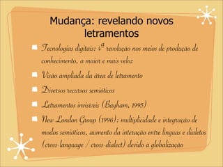 Mudança: revelando novos
letramentos
Tecnologias digitais: 4ª revolução nos meios de produção de
conhecimento, a maior e mais veloz
Visão ampliada da área de letramento
Diversos recursos semióticos
Letramentos invisíveis (Bayham, 1995)
New London Group (1996): multiplicidade e integração de
modos semióticos, aumento da interação entre línguas e dialetos
(cross-language / cross-dialect) devido à globalização
 