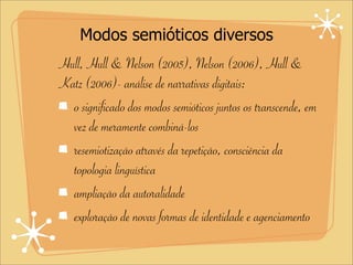 Modos semióticos diversos
Hull, Hull & Nelson (2005), Nelson (2006), Hull &
Katz (2006)- análise de narrativas digitais:
o significado dos modos semióticos juntos os transcende, em
vez de meramente combiná-los
resemiotização através da repetição, consciência da
topologia linguística
ampliação da autoralidade
exploração de novas formas de identidade e agenciamento
 