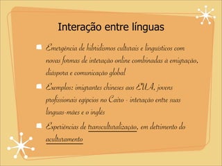 Interação entre línguas
Emergência de hibridismos culturais e linguísticos com
novas formas de interação online combinadas à emigração,
diáspora e comunicação global
Exemplos: imigrantes chineses aos EUA, jovens
profissionais egípcios no Cairo - interação entre suas
línguas-mães e o inglês
Experiências de transculturalização, em detrimento do
aculturamento
 