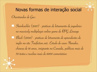 Novas formas de interação social
Orientandos de Gee:
Steinkuehler (2007) - práticas de letramento de jogadores
no massively multiplayer online game de RPG Lineage
Black (2008) - práticas de letramento de aprendentes de
inglês no site Fanfiction.net. Estudo de caso: Nanako,
chinesa de 16 anos, imigrante no Canadá, publicou mais de
50 textos e recebeu mais de 6000 comentários
 