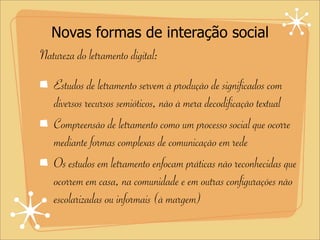 Novas formas de interação social
Natureza do letramento digital:
Estudos de letramento servem à produção de significados com
diversos recursos semióticos, não à mera decodificação textual
Compreensão de letramento como um processo social que ocorre
mediante formas complexas de comunicação em rede
Os estudos em letramento enfocam práticas não reconhecidas que
ocorrem em casa, na comunidade e em outras configurações não
escolarizadas ou informais (à margem)
 