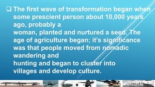  The first wave of transformation began when
some prescient person about 10,000 years
ago, probably a
woman, planted and nurtured a seed. The
age of agriculture began; it’s significance
was that people moved from nomadic
wandering and
hunting and began to cluster into
villages and develop culture.
 