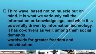  Third wave, based not on muscle but on
mind. It is what we variously call the
information or knowledge age, and while it is
powerfully driven by information technology,
it has co-drivers as well, among them social
demands
worldwide for greater freedom and
individuation.
 
