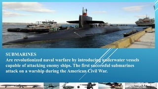 SUBMARINES
Are revolutionized naval warfare by introducing underwater vessels
capable of attacking enemy ships. The first successful submarines
attack on a warship during the American Civil War.
 