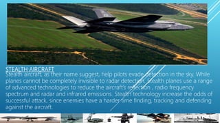 STEALTH AIRCRAFT
Stealth aircraft, as their name suggest, help pilots evade detection in the sky. While
planes cannot be completely invisible to radar detection. Stealth planes use a range
of advanced technologies to reduce the aircraft’s reflection , radio frequency
spectrum and radar and infrared emissions. Stealth technology increase the odds of
successful attack, since enemies have a harder time finding, tracking and defending
against the aircraft.
 