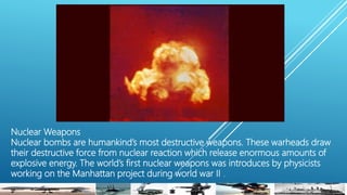 Nuclear Weapons
Nuclear bombs are humankind’s most destructive weapons. These warheads draw
their destructive force from nuclear reaction which release enormous amounts of
explosive energy. The world’s first nuclear weapons was introduces by physicists
working on the Manhattan project during world war II .
 