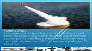 TOMAHALK MISSILES
The Tomahawk missiles is a type of long-range cruise missile design to fly and
extremely low attitudes at subsonic speeds, enabling the weapons to be used to
attack various surface targets. These jet engine-powered missiles were first used
operationally during desert storm in1991. The missile travel at speed approx.,. 550
miles per hour.
 