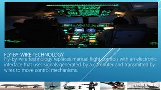 FLY-BY-WIRE TECHNOLOGY
Fly-by-wire technology replaces manual flight controls with an electronic
interface that uses signals generated by a computer and transmitted by
wires to move control mechanisms.
 