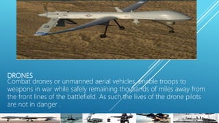 DRONES
Combat drones or unmanned aerial vehicles, enable troops to
weapons in war while safely remaining thousands of miles away from
the front lines of the battlefield. As such the lives of the drone pilots
are not in danger .
 