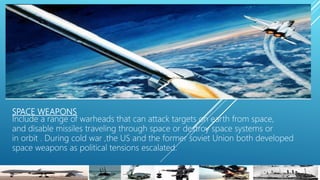 SPACE WEAPONS
Include a range of warheads that can attack targets on earth from space,
and disable missiles traveling through space or destroy space systems or
in orbit . During cold war ,the US and the former soviet Union both developed
space weapons as political tensions escalated.
 