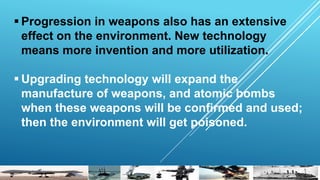  Progression in weapons also has an extensive
effect on the environment. New technology
means more invention and more utilization.
 Upgrading technology will expand the
manufacture of weapons, and atomic bombs
when these weapons will be confirmed and used;
then the environment will get poisoned.
 