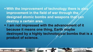  With the improvement of technology there is also
improvement in the field of war through the
designed atomic bombs and weapons that can
destroy a certain area.
 I am not impressed with the advancement of it
because it means one thing, Earth maybe
destroyed by a highly technological bombs that is a
product of science.
 