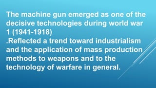 The machine gun emerged as one of the
decisive technologies during world war
1 (1941-1918)
.Reflected a trend toward industrialism
and the application of mass production
methods to weapons and to the
technology of warfare in general.
 