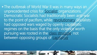  The outbreak of World War II was in many ways an
unprecedented crisis for Socialist organizations.
Democratic Socialists had traditionally been anti-war
to the point of pacifism, while revolutionary Socialists
had opposed wars waged by openly capitalistic
regimes on the basis that the only violence worth
pursuing was rooted in the class struggle, not
between opposing groups of capitalists.
 