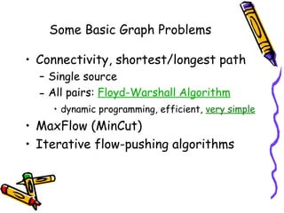 Some Basic Graph Problems
• Connectivity, shortest/longest path
– Single source
– All pairs: Floyd-Warshall Algorithm
• dynamic programming, efficient, very simple
• MaxFlow (MinCut)
• Iterative flow-pushing algorithms
 