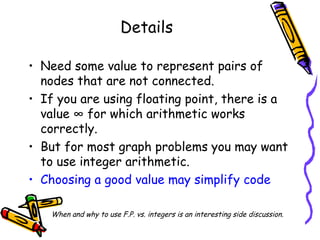 Details
• Need some value to represent pairs of
nodes that are not connected.
• If you are using floating point, there is a
value ∞ for which arithmetic works
correctly.
• But for most graph problems you may want
to use integer arithmetic.
• Choosing a good value may simplify code
When and why to use F.P. vs. integers is an interesting side discussion.
 
