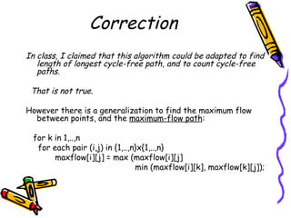 Correction
In class, I claimed that this algorithm could be adapted to find
length of longest cycle-free path, and to count cycle-free
paths.
That is not true.
However there is a generalization to find the maximum flow
between points, and the maximum-flow path:
for k in 1,..,n
for each pair (i,j) in {1,..,n}x{1,..,n}
maxflow[i][j] = max (maxflow[i][j]
min (maxflow[i][k], maxflow[k][j]);
 