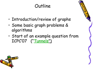 Outline
• Introduction/review of graphs
• Some basic graph problems &
algorithms
• Start of an example question from
ICPC’07 (“Tunnels”)
 