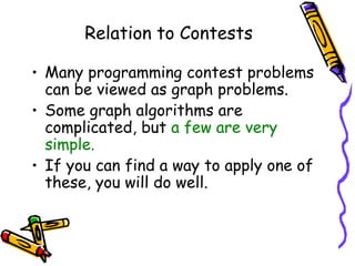 Relation to Contests
• Many programming contest problems
can be viewed as graph problems.
• Some graph algorithms are
complicated, but a few are very
simple.
• If you can find a way to apply one of
these, you will do well.
 