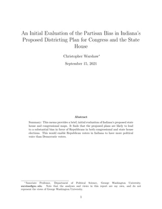 An Initial Evaluation of the Partisan Bias in Indiana’s
Proposed Districting Plan for Congress and the State
House
Christopher Warshaw∗
September 15, 2021
Abstract
Summary: This memo provides a brief, initial evaluation of Indiana’s proposed state
house and congressional maps. It finds that the proposed plans are likely to lead
to a substantial bias in favor of Republicans in both congressional and state house
elections. This would enable Republican voters in Indiana to have more political
voice than Democratic voters.
∗
Associate Professor, Department of Political Science, George Washington University.
warshaw@gwu.edu. Note that the analyses and views in this report are my own, and do not
represent the views of George Washington University.
1
 