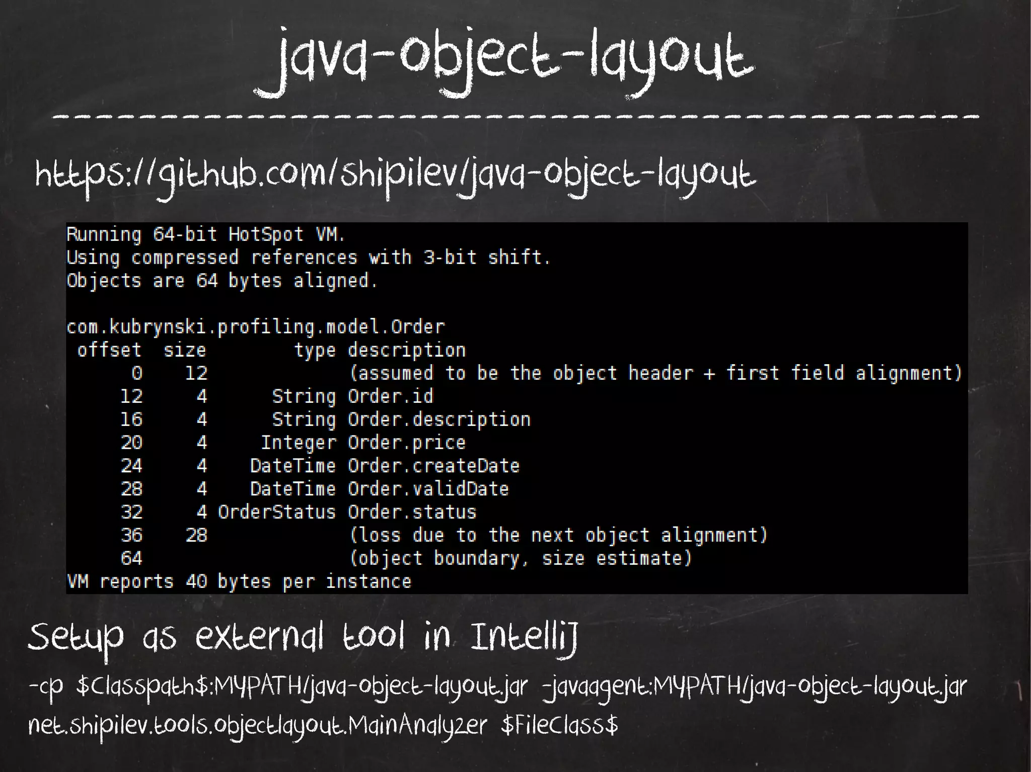 java-object-layout

-------------------------------------------

https://github.com/shipilev/java-object-layout

Setup as external tool in IntelliJ
-cp $Classpath$:MYPATH/java-object-layout.jar -javaagent:MYPATH/java-object-layout.jar
net.shipilev.tools.objectlayout.MainAnalyzer $FileClass$

 
