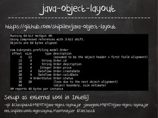 java-object-layout

-------------------------------------------

https://github.com/shipilev/java-object-layout

Setup as external tool in IntelliJ
-cp $Classpath$:MYPATH/java-object-layout.jar -javaagent:MYPATH/java-object-layout.jar
net.shipilev.tools.objectlayout.MainAnalyzer $FileClass$

 