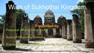 Wars of Sukhothai Kingdom
Unit 2: Sukhothai Kingdom
http://upload.wikimedia.org/wikipedia/commons/5/5b/Wat_Phra_Phai_Luang.jpg
Presented by
1. Patpimol (Mami) Hiruntecha
2. Samuel Hiromitsu Kawano
3. Suphanat (Soup) Isarangkoon Na Ayutthaya
 