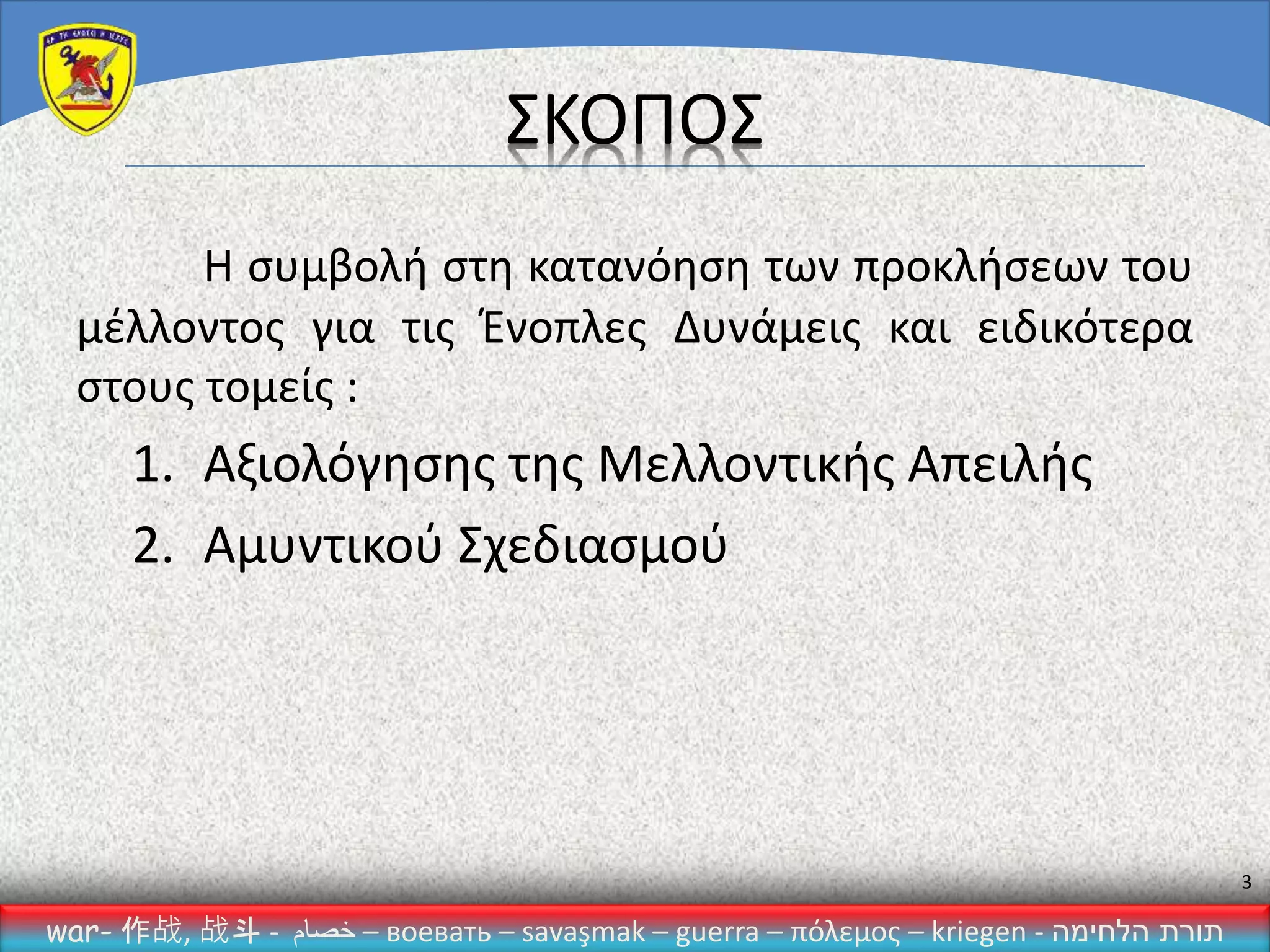 war- 作战, 战斗 - ‫خصام‬ – воевать – savaşmak – guerra – πόλεμος – kriegen - ‫הלחימה‬ ‫תורת‬
3
ΣΚΟΠΟΣ
Η συμβολή στη κατανόηση των προκλήσεων του
μέλλοντος για τις Ένοπλες Δυνάμεις και ειδικότερα
στους τομείς :
1. Αξιολόγησης της Μελλοντικής Απειλής
2. Αμυντικού Σχεδιασμού
 