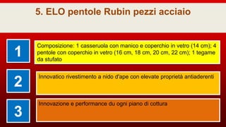 5. ELO pentole Rubin pezzi acciaio
1
Composizione: 1 casseruola con manico e coperchio in vetro (14 cm); 4
pentole con coperchio in vetro (16 cm, 18 cm, 20 cm, 22 cm); 1 tegame
da stufato
2
Innovatico rivestimento a nido d'ape con elevate proprietà antiaderenti
3
Innovazione e performance du ogni piano di cottura
 