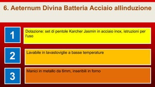 6. Aeternum Divina Batteria Acciaio allinduzione
1
Dotazione: set di pentole Karcher Jasmin in acciaio inox, istruzioni per
l'uso
2
Lavabile in lavastoviglie a basse temperature
3
Manici in metallo da 6mm, inseribili in forno
 