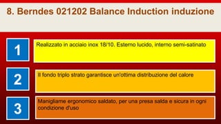 8. Berndes 021202 Balance Induction induzione
1
Realizzato in acciaio inox 18/10. Esterno lucido, interno semi-satinato
2
Il fondo triplo strato garantisce un'ottima distribuzione del calore
3
Manigliame ergonomico saldato, per una presa salda e sicura in ogni
condizione d'uso
 