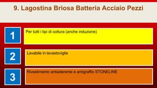 9. Lagostina Briosa Batteria Acciaio Pezzi
1
Per tutti i tipi di cottura (anche induzione)
2
Lavabile in lavastoviglie
3
Rivestimento antiaderente e antigraffio STONELINE
 
