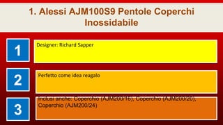 1. Alessi AJM100S9 Pentole Coperchi
Inossidabile
1
Designer: Richard Sapper
2
Perfetto come idea reagalo
3
Inclusi anche: Coperchio (AJM200/16), Coperchio (AJM200/20),
Coperchio (AJM200/24)
 