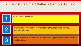 2. Lagostina Smart Batteria Pentole Acciaio
1
In acciaio inossidabile
2
Materiale: acciaio inox 18/10 durata eterna, lucidatura esterna,
satinatura interna
3
Bordo a versare e coperchio in vetro con doppia foratura per scolare in
modo pratico
 