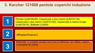 3. Karcher 121008 pentole coperchi induzione
1
Pentola (AJM100/20), Casseruola a due manici (AJM101/16),
Casseruola a due manici (AJM101/20), Casseruola a manico lungo
(AJM105/16), Bollilatte (AJM30
2 3#ReplaceFeature-2
3
Materiale: in pregiato acciaio inox (non si deforma, non altera i sapori,
è semplice da pulire)
 