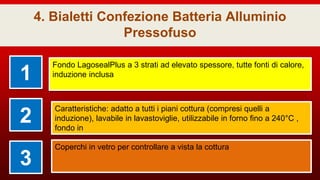 4. Bialetti Confezione Batteria Alluminio
Pressofuso
1
Fondo LagosealPlus a 3 strati ad elevato spessore, tutte fonti di calore,
induzione inclusa
2
Caratteristiche: adatto a tutti i piani cottura (compresi quelli a
induzione), lavabile in lavastoviglie, utilizzabile in forno fino a 240°C ,
fondo in
3
Coperchi in vetro per controllare a vista la cottura
 